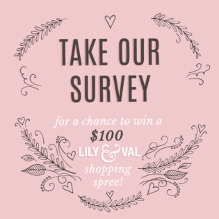 Take our Survey for a chance to win a $100 Lily & Val Shopping Spree Take our Survey for a chance to win a $100 Lily & Val Shopping Spree